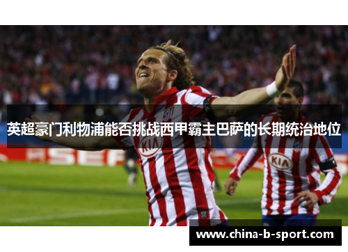 英超豪门利物浦能否挑战西甲霸主巴萨的长期统治地位