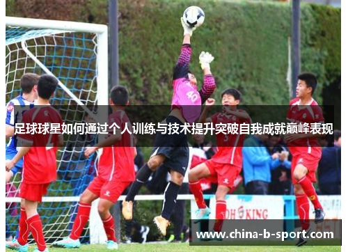 足球球星如何通过个人训练与技术提升突破自我成就巅峰表现