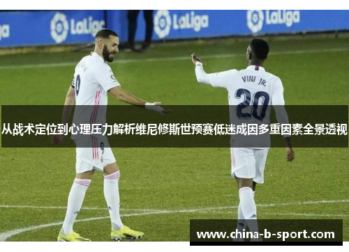 从战术定位到心理压力解析维尼修斯世预赛低迷成因多重因素全景透视