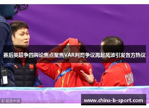 赛后英超争四舆论焦点聚焦VAR判罚争议再起风波引发各方热议