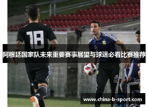 阿根廷国家队未来重要赛事展望与球迷必看比赛推荐 阿根廷国家队未来重要赛事展望与球迷必看比赛推荐