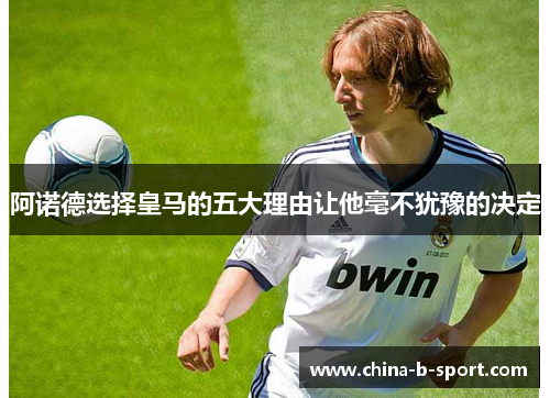 阿诺德选择皇马的五大理由让他毫不犹豫的决定