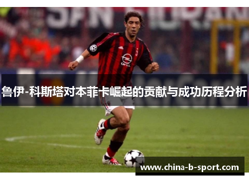 鲁伊-科斯塔对本菲卡崛起的贡献与成功历程分析