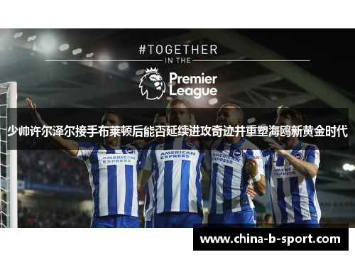 少帅许尔泽尔接手布莱顿后能否延续进攻奇迹并重塑海鸥新黄金时代