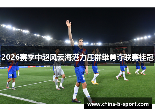 2026赛季中超风云海港力压群雄勇夺联赛桂冠
