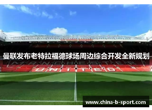 曼联发布老特拉福德球场周边综合开发全新规划