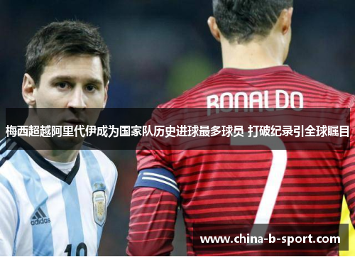 梅西超越阿里代伊成为国家队历史进球最多球员 打破纪录引全球瞩目