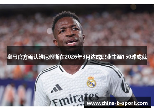 皇马官方确认维尼修斯在2026年3月达成职业生涯150球成就