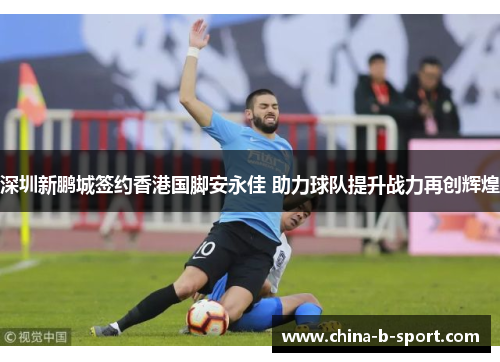 深圳新鹏城签约香港国脚安永佳 助力球队提升战力再创辉煌 深圳新鹏城签约香港国脚安永佳 助力球队提升战力再创辉煌