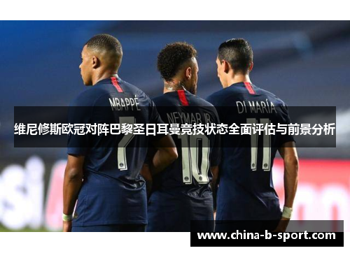 维尼修斯欧冠对阵巴黎圣日耳曼竞技状态全面评估与前景分析