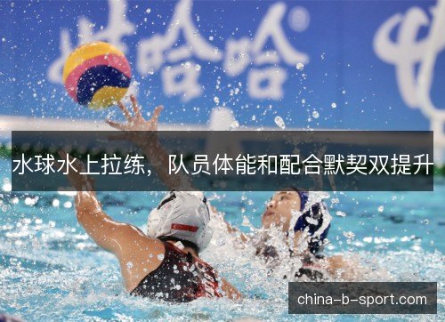 水球水上拉练，队员体能和配合默契双提升